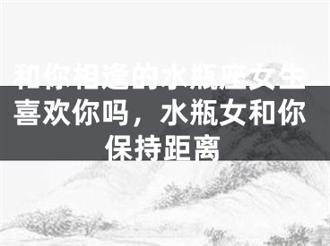 和你相逢的水瓶座女生喜欢你吗，水瓶女和你保持距离