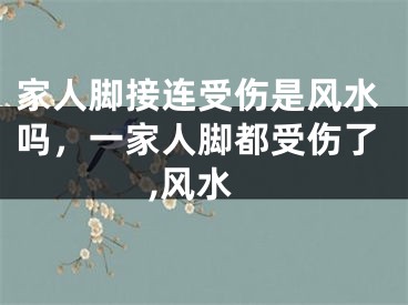 家人脚接连受伤是风水吗，一家人脚都受伤了,风水
