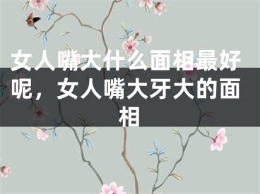 女人嘴大什么面相最好呢，女人嘴大牙大的面相