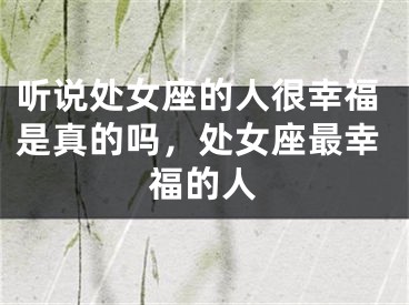 听说处女座的人很幸福是真的吗，处女座最幸福的人