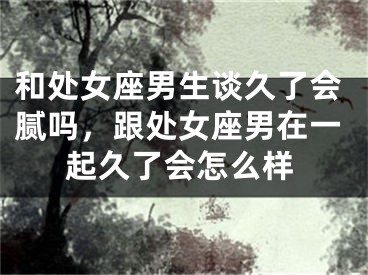 和处女座男生谈久了会腻吗，跟处女座男在一起久了会怎么样