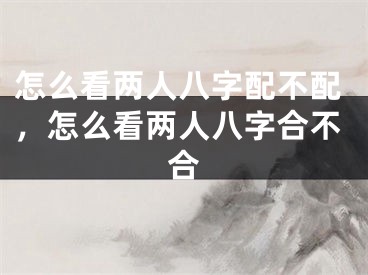 怎么看两人八字配不配，怎么看两人八字合不合