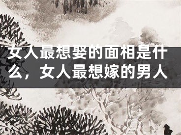 女人最想娶的面相是什么,女人最想嫁的男人