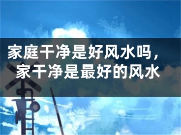家庭干净是好风水吗，家干净是最好的风水