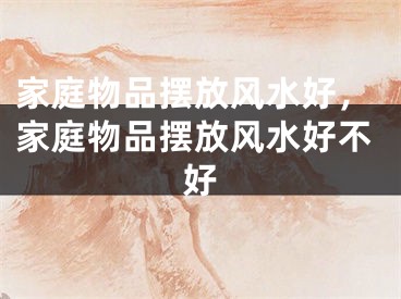 家庭物品摆放风水好,家庭物品摆放风水好不好