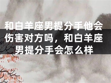 和白羊座男提分手他会伤害对方吗，和白羊座男提分手会怎么样