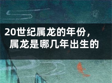 20世纪属龙的年份,属龙是哪几年出生的