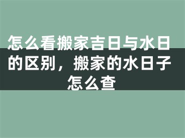怎么看搬家吉日与水日的区别，搬家的水日子怎么查