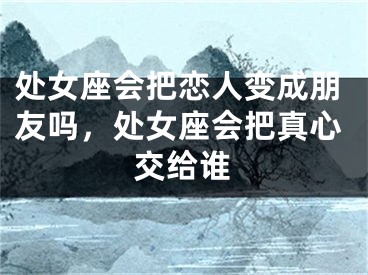 处女座会把恋人变成朋友吗，处女座会把真心交给谁