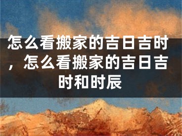 怎么看搬家的吉日吉时，怎么看搬家的吉日吉时和时辰
