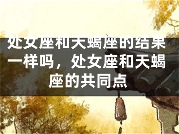 处女座和天蝎座的结果一样吗,处女座和天蝎座的共同点