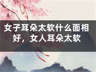 女子耳朵太软什么面相好，女人耳朵太软