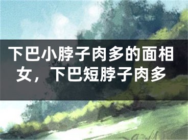 下巴小脖子肉多的面相女,下巴短脖子肉多