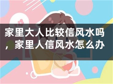 家里大人比较信风水吗，家里人信风水怎么办