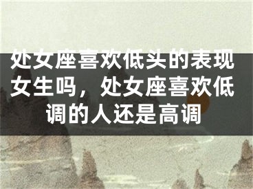 处女座喜欢低头的表现女生吗，处女座喜欢低调的人还是高调