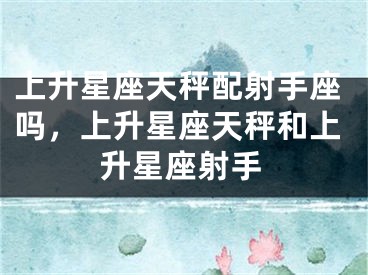 上升星座天秤配射手座吗，上升星座天秤和上升星座射手