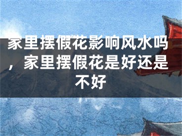 家里摆假花影响风水吗，家里摆假花是好还是不好