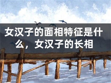 女汉子的面相特征是什么，女汉子的长相