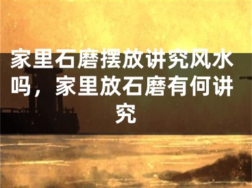 家里石磨摆放讲究风水吗,家里放石磨有何讲究