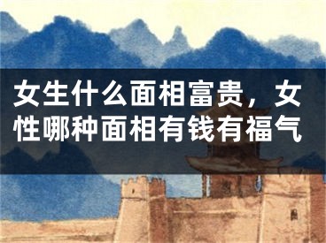 女生什么面相富贵，女性哪种面相有钱有福气