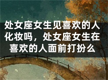 处女座女生见喜欢的人化妆吗，处女座女生在喜欢的人面前打扮么