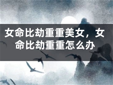 女命比劫重重美女,女命比劫重重怎么办