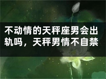 不动情的天秤座男会出轨吗，天秤男情不自禁