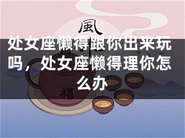 处女座懒得跟你出来玩吗，处女座懒得理你怎么办
