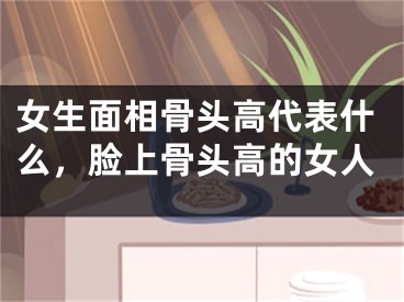 女生面相骨头高代表什么，脸上骨头高的女人