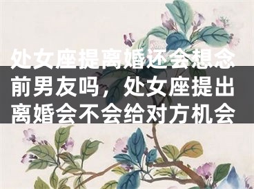 处女座提离婚还会想念前男友吗,处女座提出离婚会不会给对方机会
