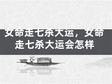 女命走七杀大运,女命走七杀大运会怎样