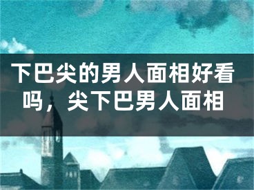 下巴尖的男人面相好看吗,尖下巴男人面相