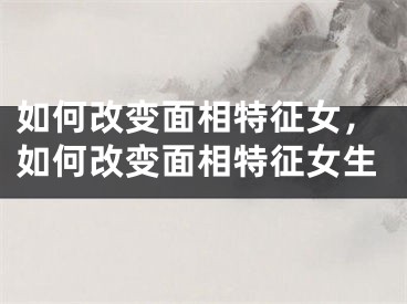 如何改变面相特征女，如何改变面相特征女生
