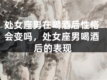 处女座男在喝酒后性格会变吗，处女座男喝酒后的表现