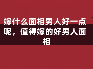嫁什么面相男人好一点呢，值得嫁的好男人面相