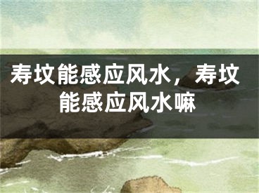 寿坟能感应风水，寿坟能感应风水嘛