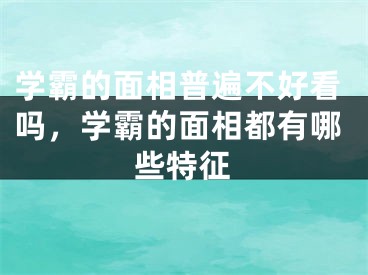 学霸的面相普遍不好看吗,学霸的面相都有哪些特征