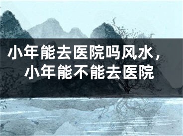 小年能去医院吗风水，小年能不能去医院