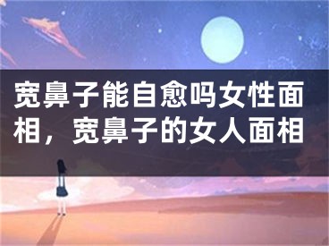 宽鼻子能自愈吗女性面相，宽鼻子的女人面相