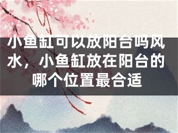 小鱼缸可以放阳台吗风水，小鱼缸放在阳台的哪个位置最合适
