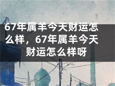 67年属羊今天财运怎么样,67年属羊今天财运怎么样呀