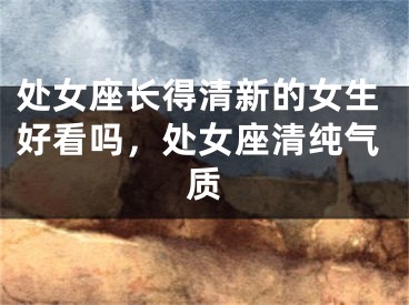 处女座长得清新的女生好看吗,处女座清纯气质