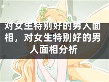 对女生特别好的男人面相,对女生特别好的男人面相分析