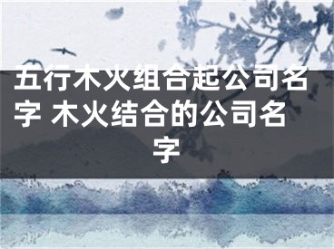 五行木火组合起公司名字 木火结合的公司名字