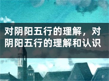 对阴阳五行的理解，对阴阳五行的理解和认识