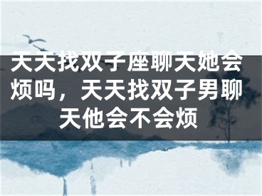 天天找双子座聊天她会烦吗，天天找双子男聊天他会不会烦