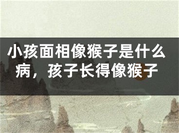 小孩面相像猴子是什么病,孩子长得像猴子