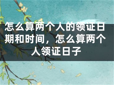 怎么算两个人的领证日期和时间，怎么算两个人领证日子