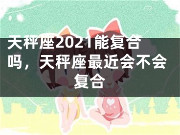 天秤座2021能复合吗,天秤座最近会不会复合