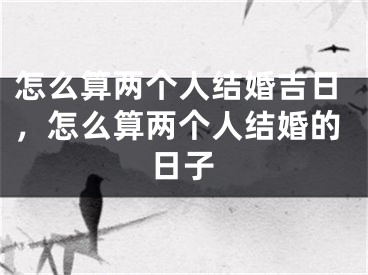怎么算两个人结婚吉日,怎么算两个人结婚的日子